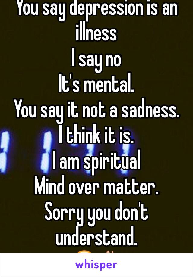 You say depression is an illness
I say no
It's mental. 
You say it not a sadness. 
I think it is. 
I am spiritual 
Mind over matter. 
Sorry you don't understand. 
😔💃
