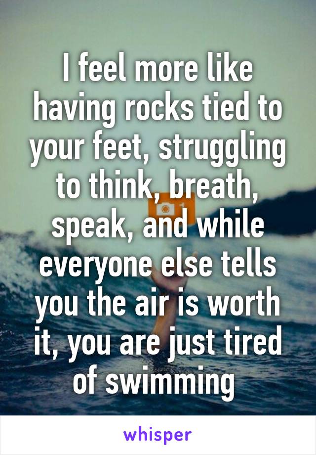 I feel more like having rocks tied to your feet, struggling to think, breath, speak, and while everyone else tells you the air is worth it, you are just tired of swimming 