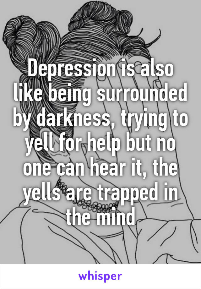 Depression is also like being surrounded by darkness, trying to yell for help but no one can hear it, the yells are trapped in the mind