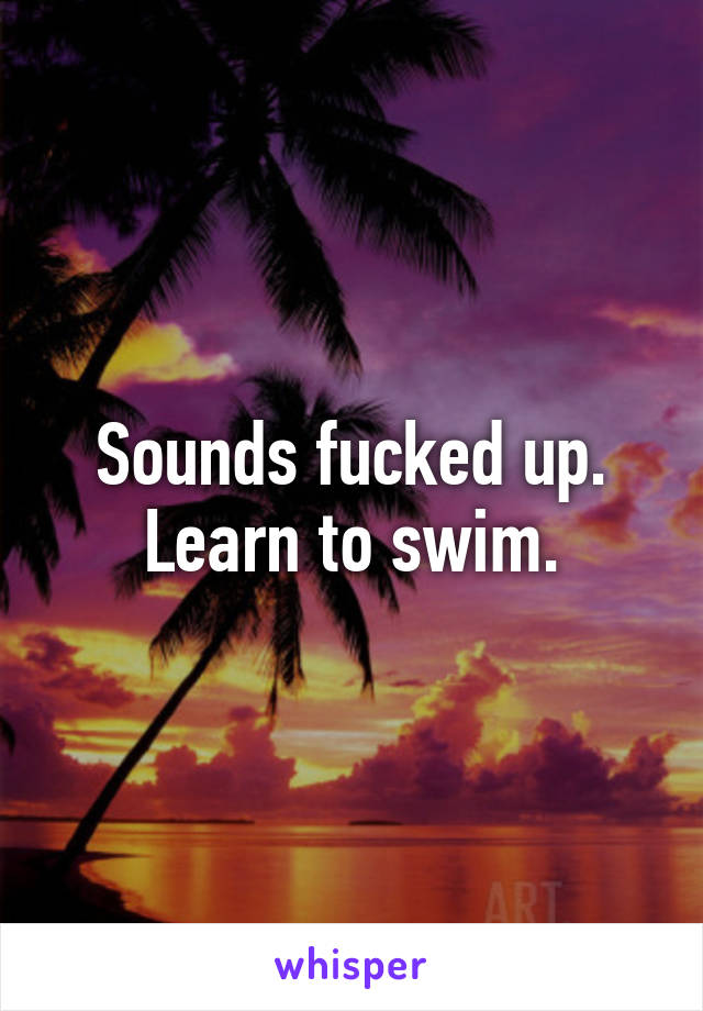 Sounds fucked up. Learn to swim.