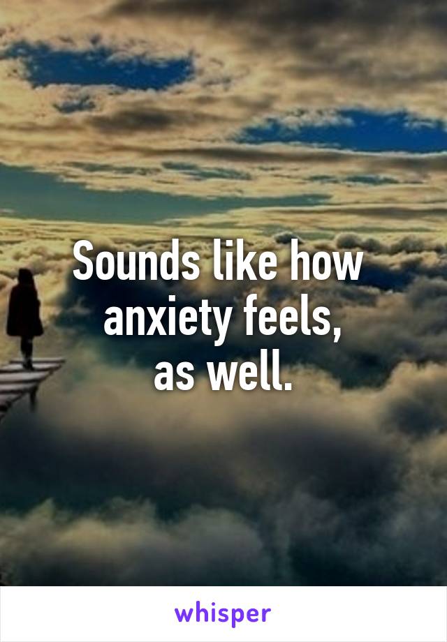 Sounds like how 
anxiety feels,
as well.