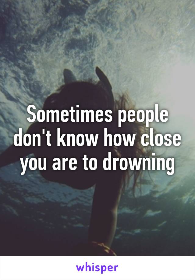 Sometimes people don't know how close you are to drowning