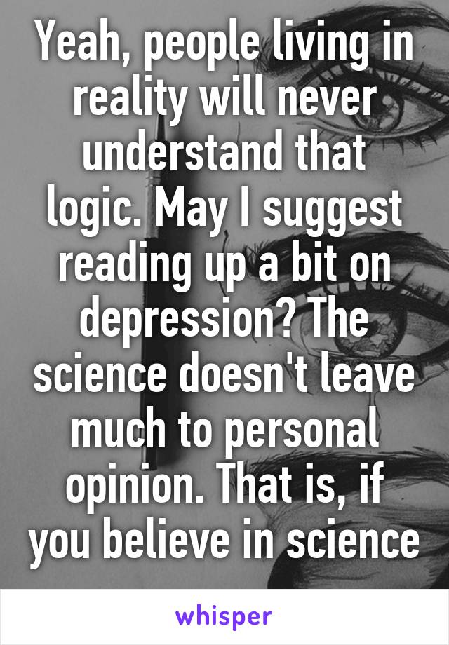 Yeah, people living in reality will never understand that logic. May I suggest reading up a bit on depression? The science doesn't leave much to personal opinion. That is, if you believe in science  