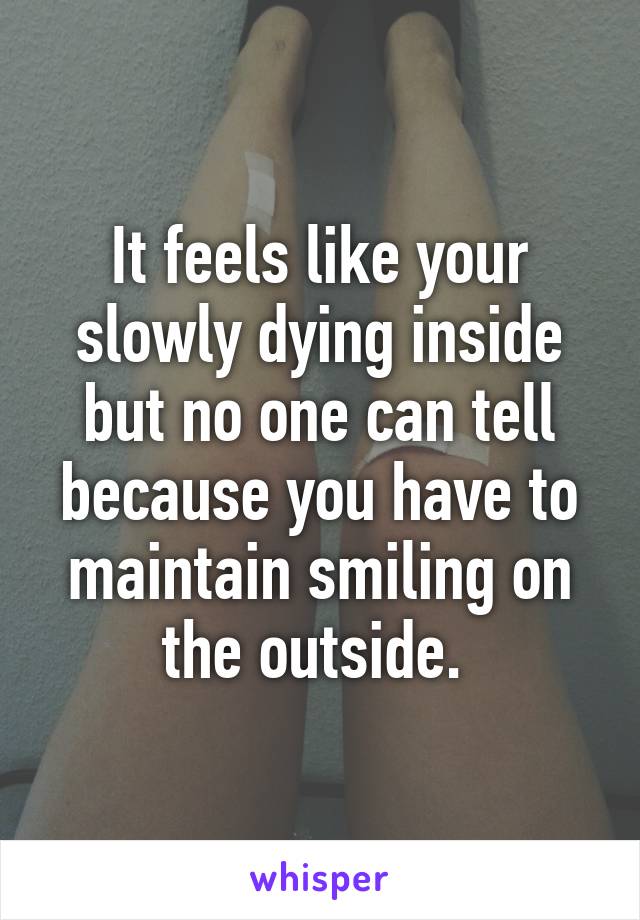 It feels like your slowly dying inside but no one can tell because you have to maintain smiling on the outside. 