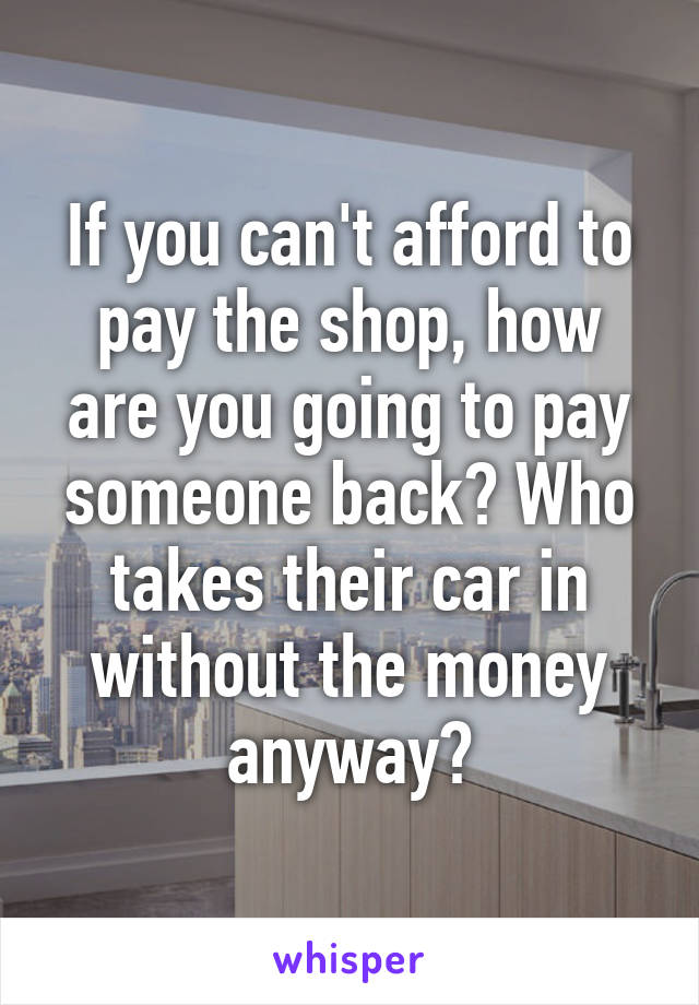 If you can't afford to pay the shop, how are you going to pay someone back? Who takes their car in without the money anyway?