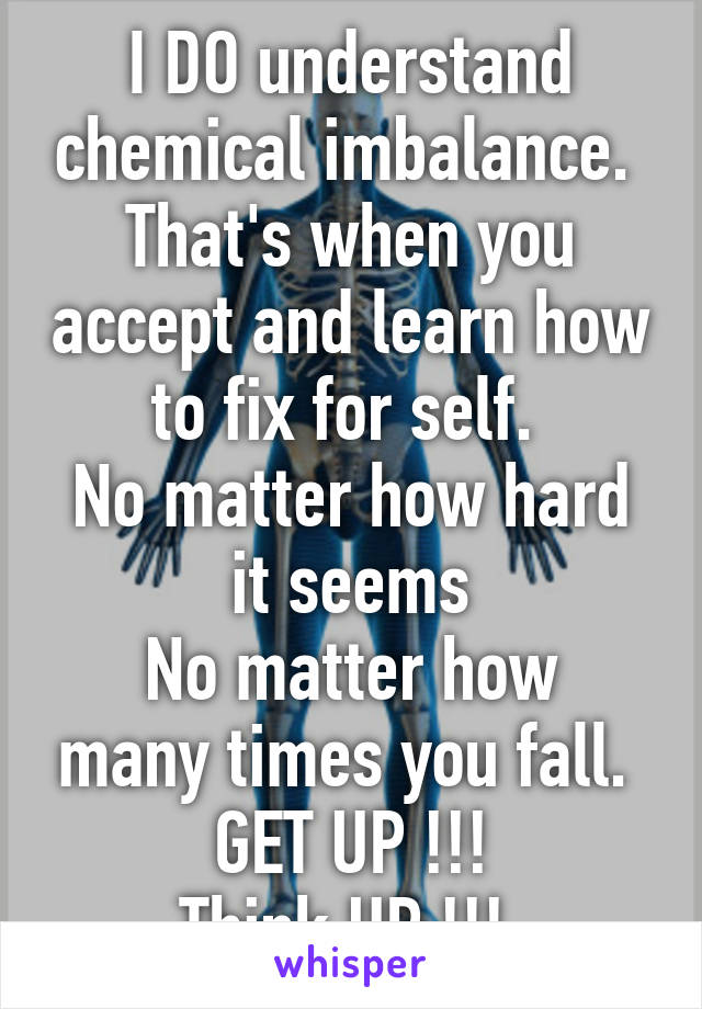 I DO understand chemical imbalance. 
That's when you accept and learn how to fix for self. 
No matter how hard it seems
No matter how many times you fall. 
GET UP !!!
Think UP !!! 