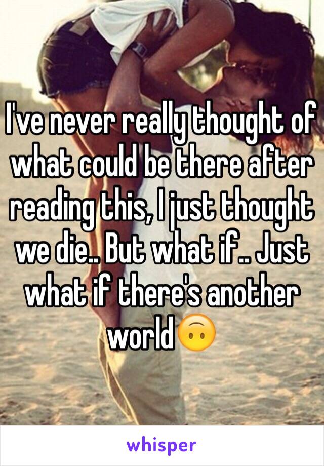 I've never really thought of what could be there after reading this, I just thought we die.. But what if.. Just what if there's another world🙃