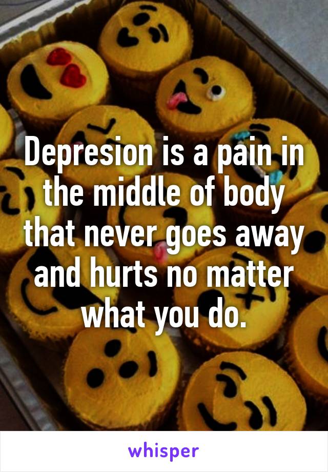 Depresion is a pain in the middle of body that never goes away and hurts no matter what you do.