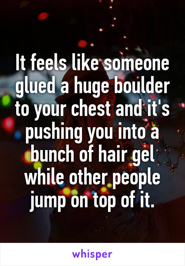It feels like someone glued a huge boulder to your chest and it's pushing you into a bunch of hair gel while other people jump on top of it.