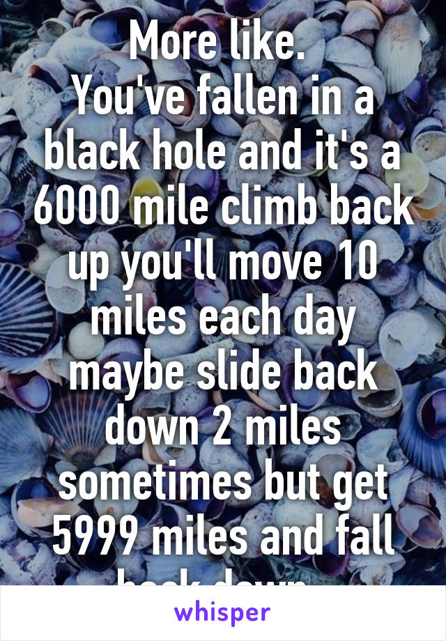 More like. 
You've fallen in a black hole and it's a 6000 mile climb back up you'll move 10 miles each day maybe slide back down 2 miles sometimes but get 5999 miles and fall back down. 