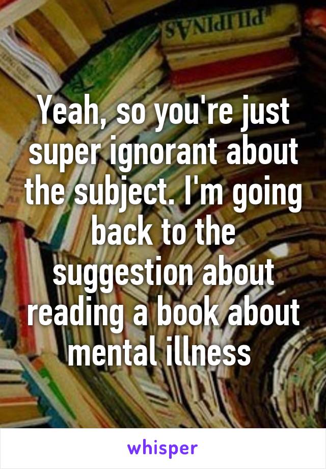 Yeah, so you're just super ignorant about the subject. I'm going back to the suggestion about reading a book about mental illness 