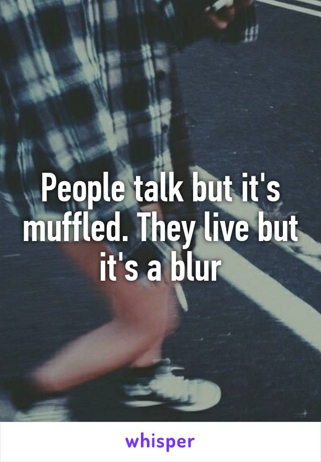 People talk but it's muffled. They live but it's a blur