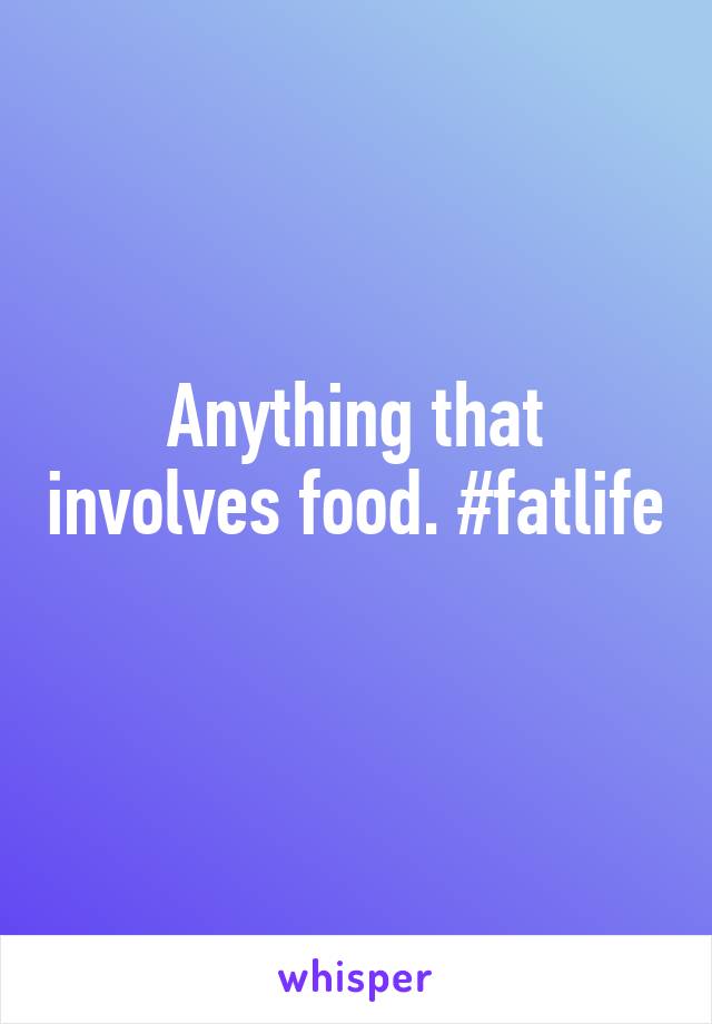 Anything that involves food. #fatlife 