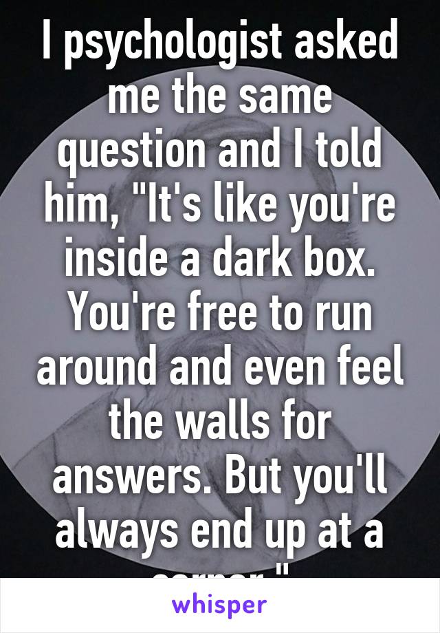 I psychologist asked me the same question and I told him, "It's like you're inside a dark box. You're free to run around and even feel the walls for answers. But you'll always end up at a corner."