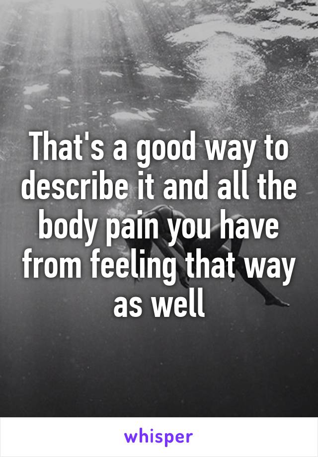 That's a good way to describe it and all the body pain you have from feeling that way as well