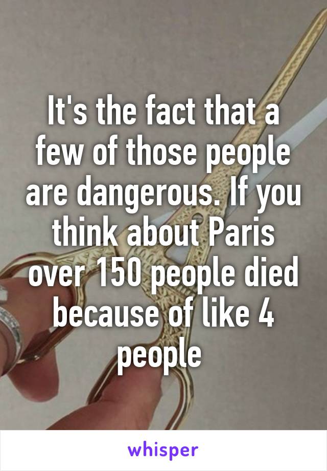 It's the fact that a few of those people are dangerous. If you think about Paris over 150 people died because of like 4 people 
