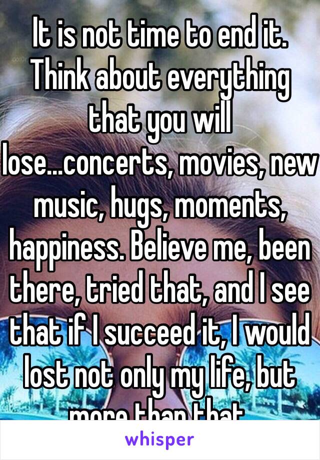 It is not time to end it. Think about everything that you will lose...concerts, movies, new music, hugs, moments, happiness. Believe me, been there, tried that, and I see that if I succeed it, I would lost not only my life, but more than that.