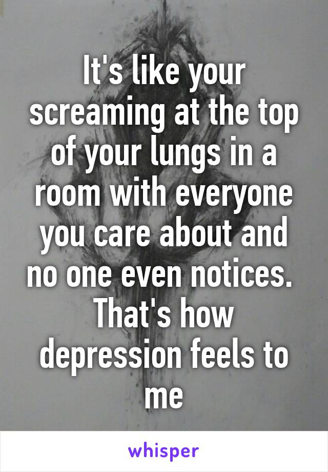 It's like your screaming at the top of your lungs in a room with everyone you care about and no one even notices. 
That's how depression feels to me