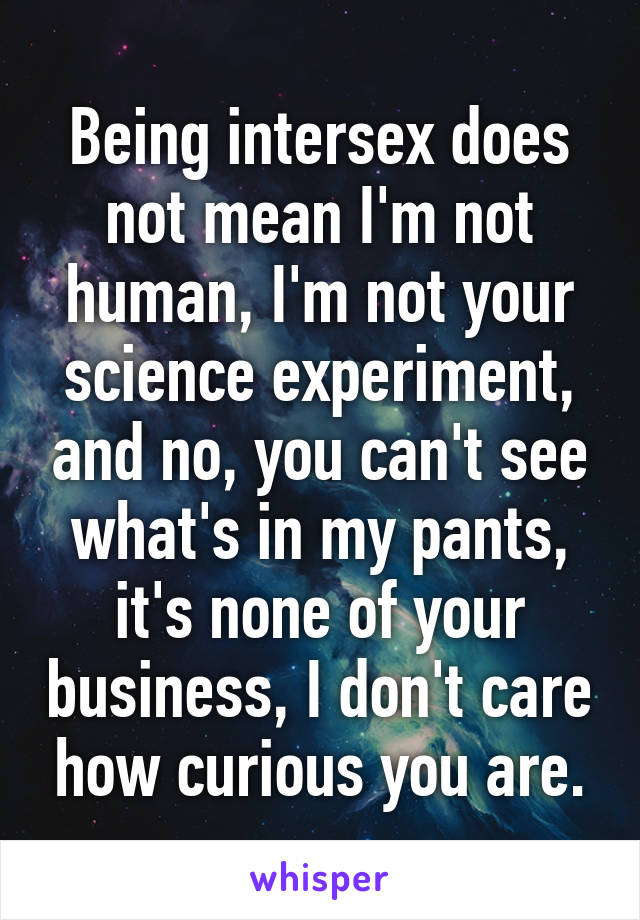 Being intersex does not mean I'm not human, I'm not your science experiment, and no, you can't see what's in my pants, it's none of your business, I don't care how curious you are.
