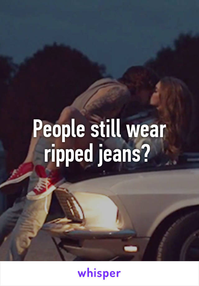 People still wear ripped jeans? 