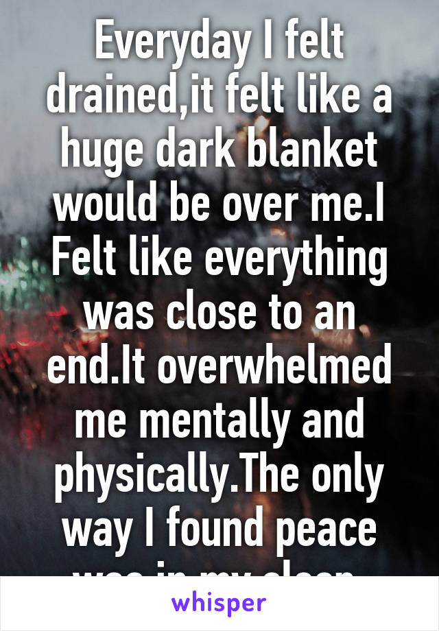 Everyday I felt drained,it felt like a huge dark blanket would be over me.I Felt like everything was close to an end.It overwhelmed me mentally and physically.The only way I found peace was in my sleep.