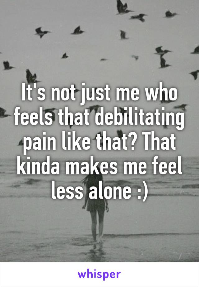It's not just me who feels that debilitating pain like that? That kinda makes me feel less alone :)