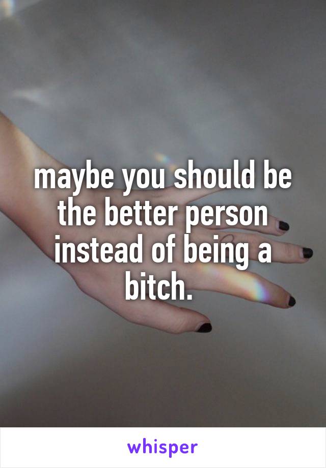 maybe you should be the better person instead of being a bitch. 