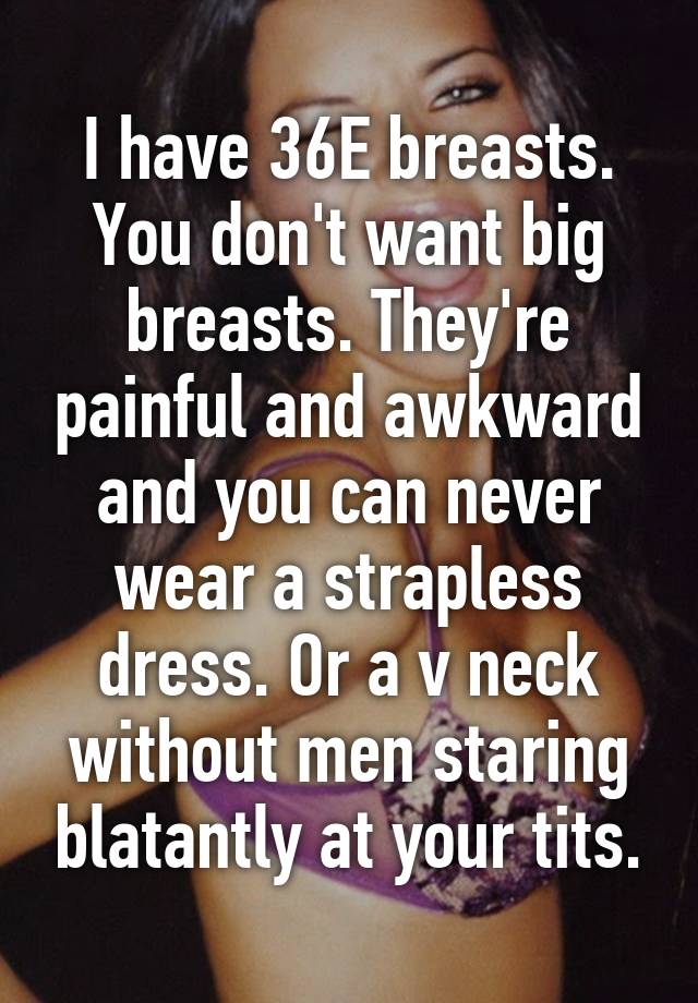 I have 36E breasts. You don't want big breasts. They're painful and awkward  and you can never wear a strapless dress. Or a v neck without men staring  blatantly at your tits.