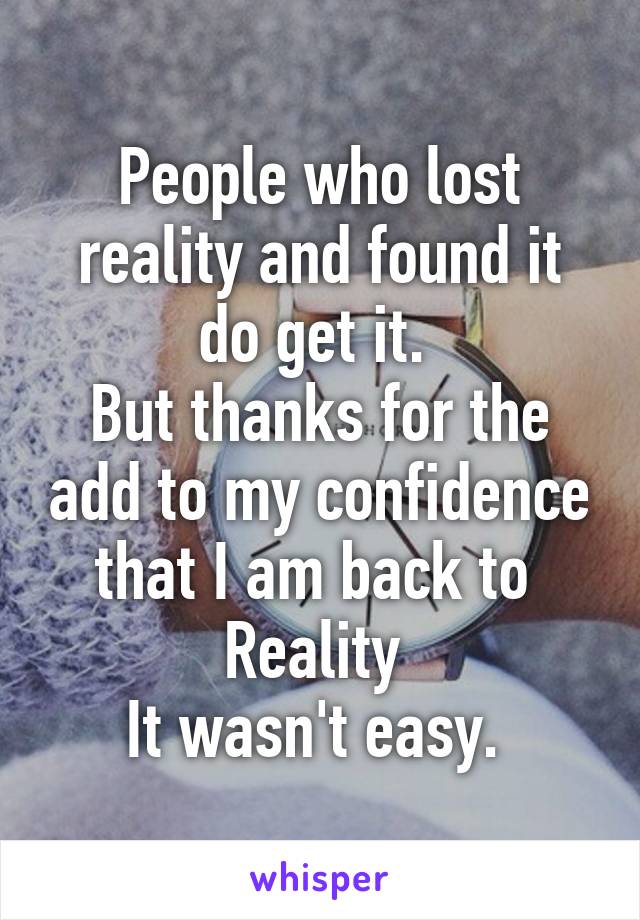 People who lost reality and found it do get it. 
But thanks for the add to my confidence that I am back to 
Reality 
It wasn't easy. 