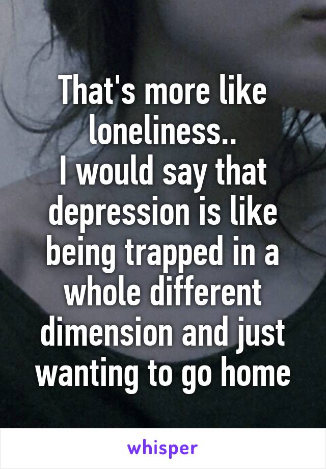 That's more like loneliness..
I would say that depression is like being trapped in a whole different dimension and just wanting to go home