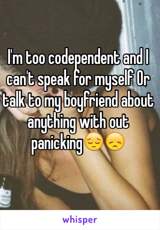 I'm too codependent and I can't speak for myself Or talk to my boyfriend about anything with out panicking😔😞
