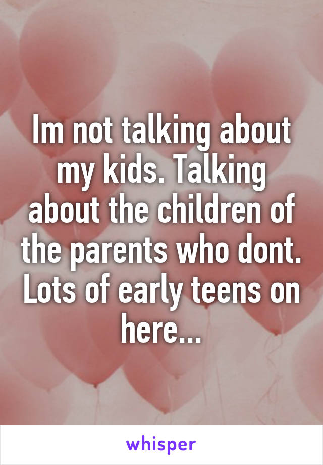 Im not talking about my kids. Talking about the children of the parents who dont. Lots of early teens on here...