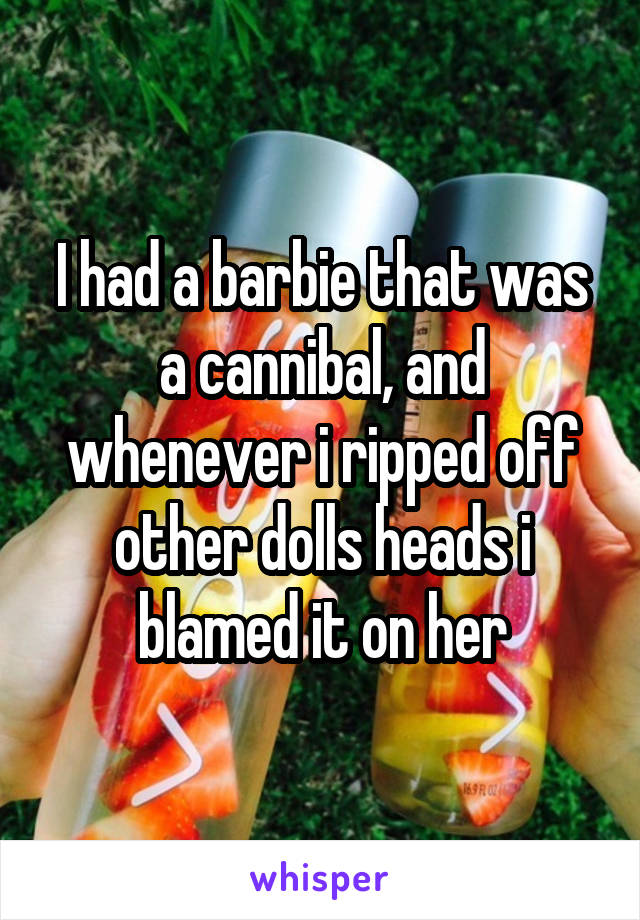 I had a barbie that was a cannibal, and whenever i ripped off other dolls heads i blamed it on her