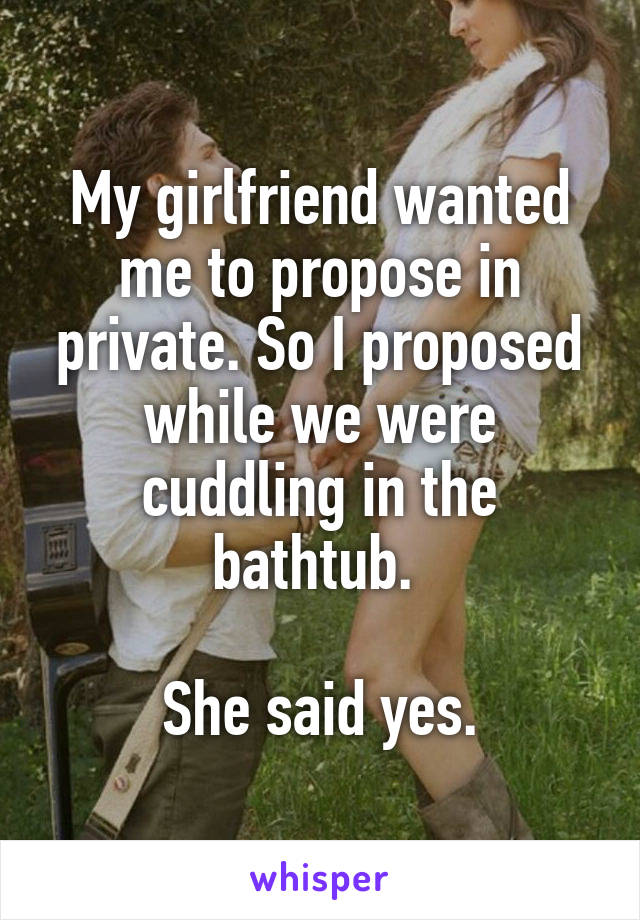 My girlfriend wanted me to propose in private. So I proposed while we were cuddling in the bathtub. 

She said yes.