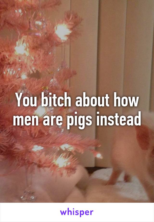 You bitch about how men are pigs instead