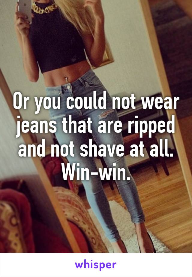 Or you could not wear jeans that are ripped and not shave at all. Win-win.