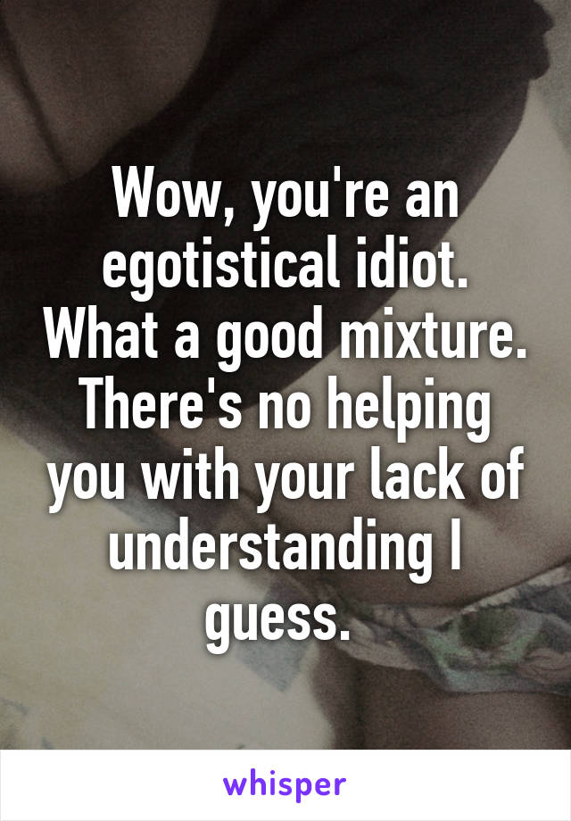 Wow, you're an egotistical idiot. What a good mixture. There's no helping you with your lack of understanding I guess. 