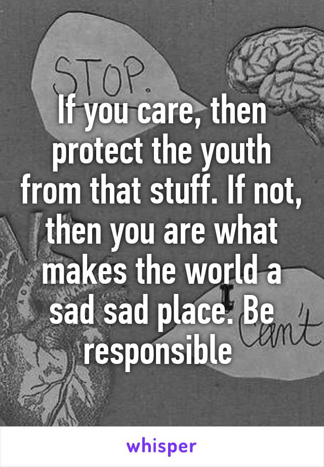 If you care, then protect the youth from that stuff. If not, then you are what makes the world a sad sad place. Be responsible 