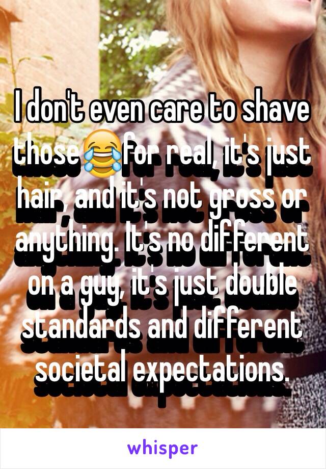 I don't even care to shave those😂for real, it's just hair, and it's not gross or anything. It's no different on a guy, it's just double standards and different societal expectations.