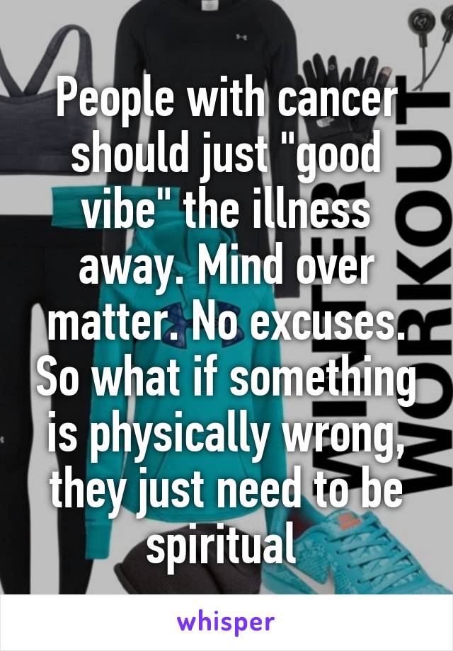 People with cancer should just "good vibe" the illness away. Mind over matter. No excuses. So what if something is physically wrong, they just need to be spiritual 