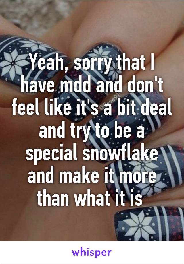 Yeah, sorry that I have mdd and don't feel like it's a bit deal and try to be a special snowflake and make it more than what it is 