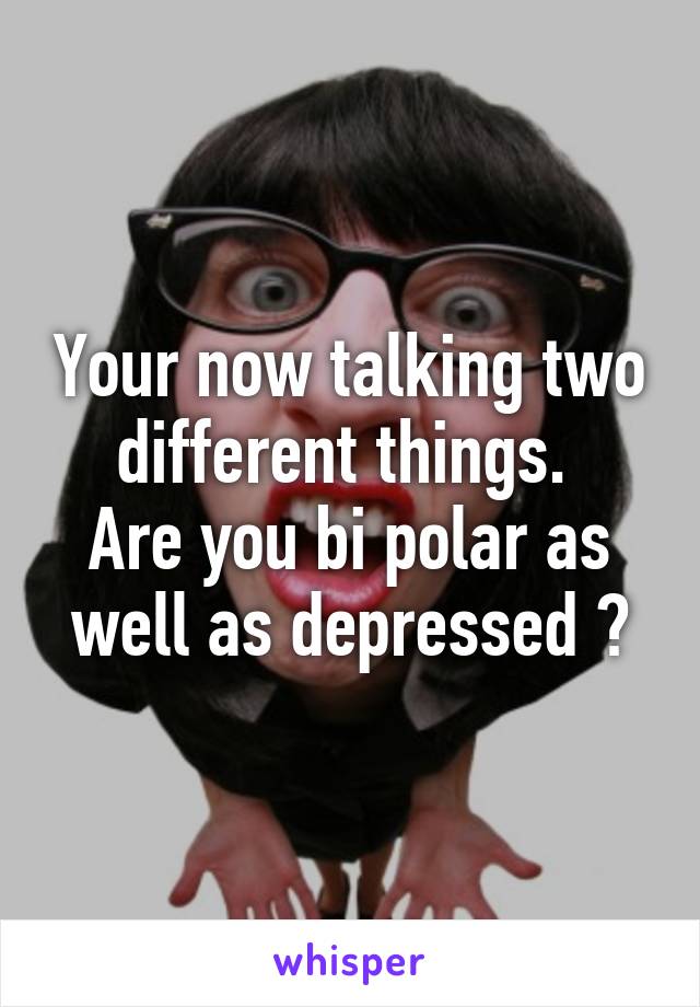 Your now talking two different things. 
Are you bi polar as well as depressed ?