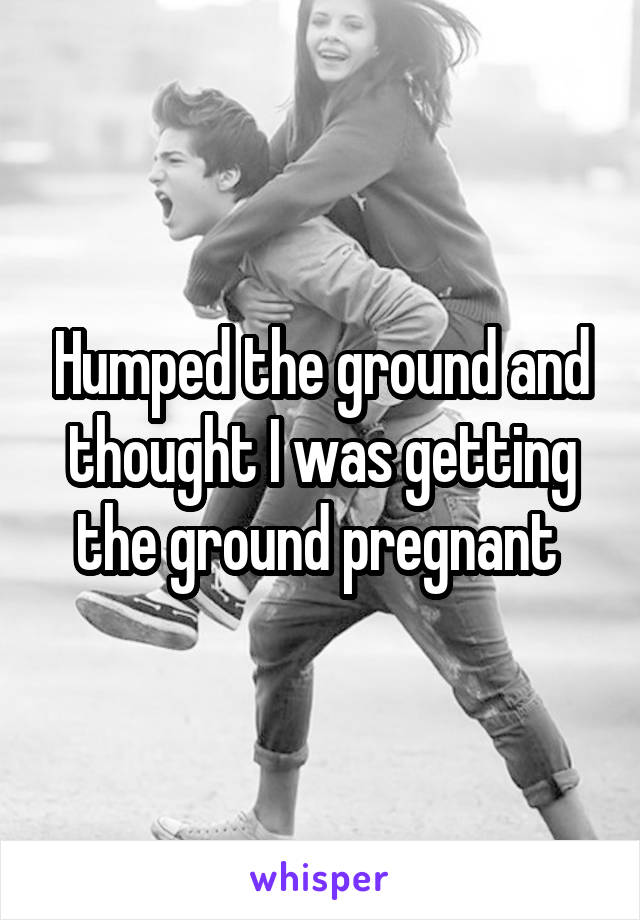 Humped the ground and thought I was getting the ground pregnant 