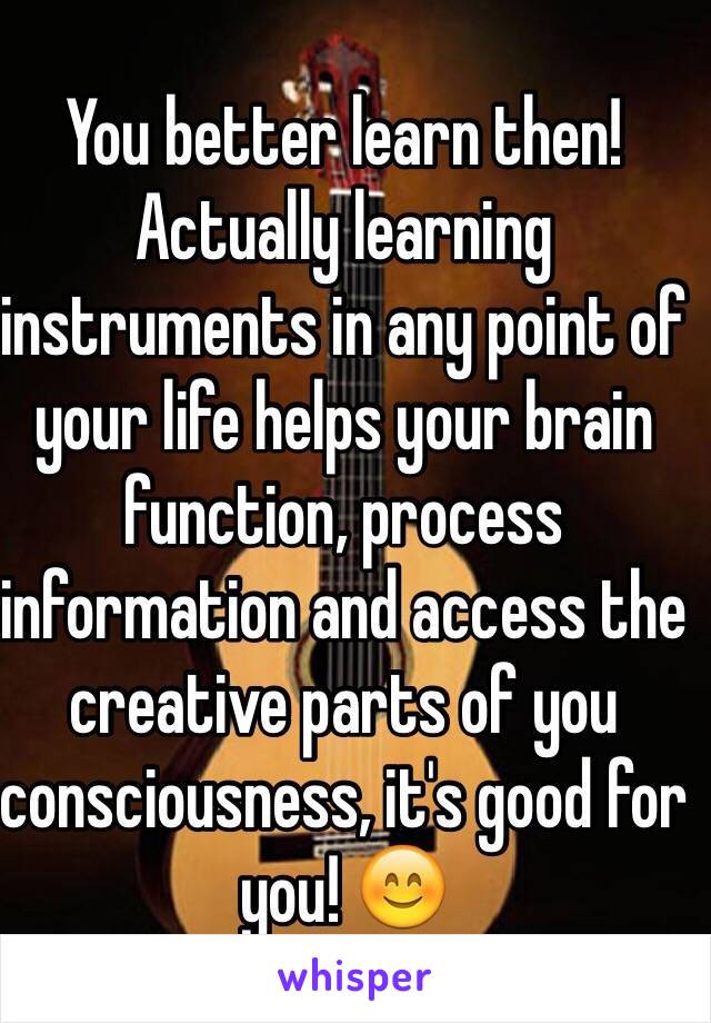 You better learn then! Actually learning instruments in any point of your life helps your brain function, process information and access the creative parts of you consciousness, it's good for you! 😊