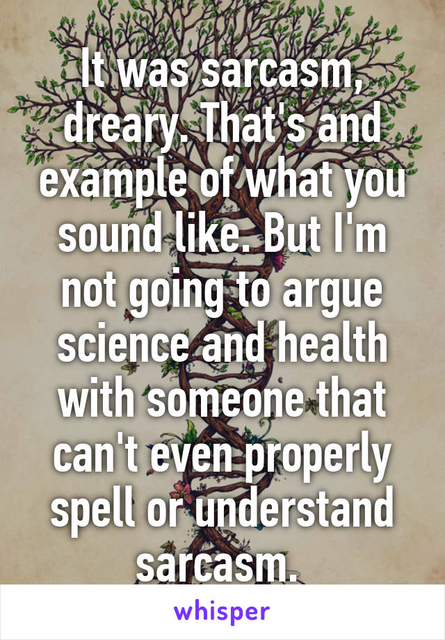 It was sarcasm, dreary. That's and example of what you sound like. But I'm not going to argue science and health with someone that can't even properly spell or understand sarcasm. 