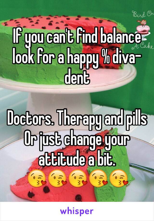 If you can't find balance look for a happy % diva-dent

Doctors. Therapy and pills 
Or just change your attitude a bit. 
😘😘😘😘😘 