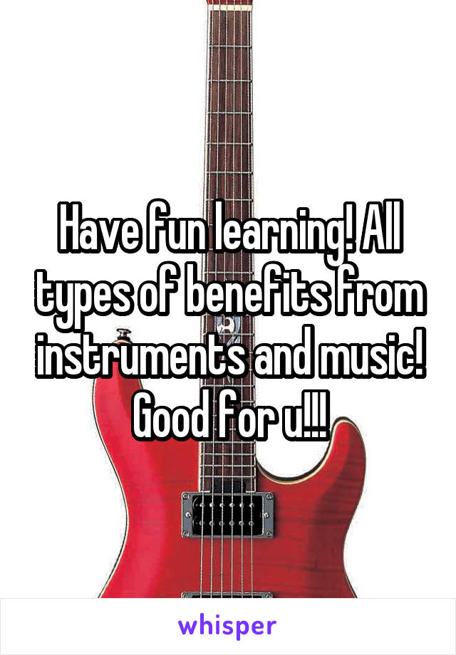 Have fun learning! All types of benefits from instruments and music! Good for u!!!