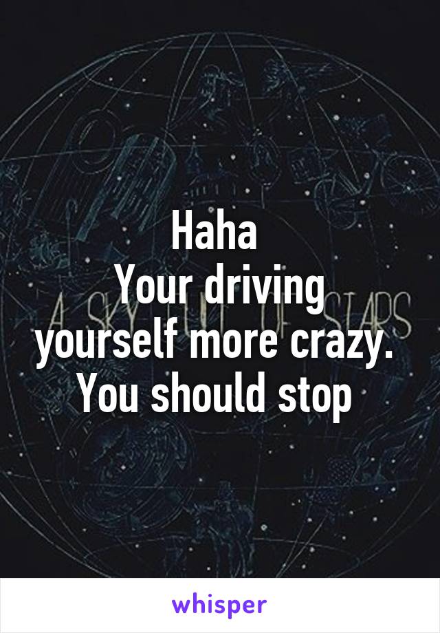 Haha 
Your driving yourself more crazy. 
You should stop 