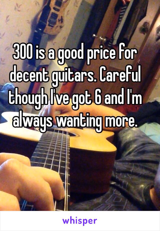 300 is a good price for decent guitars. Careful though I've got 6 and I'm always wanting more.