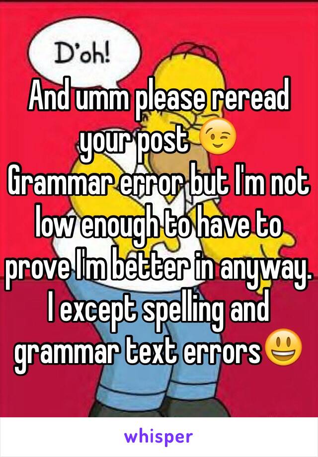 And umm please reread your post 😉 
Grammar error but I'm not low enough to have to prove I'm better in anyway. 
I except spelling and grammar text errors😃 